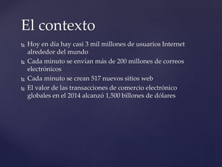  Hoy en día hay casi 3 mil millones de usuarios Internet
alrededor del mundo
 Cada minuto se envían más de 200 millones ...
