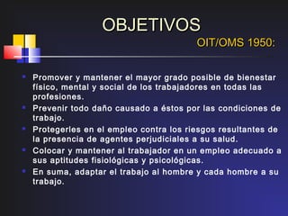OBJETIVOS
                                          OIT/OMS 1950:

   Promover y mantener el mayor grado posible de bienestar
    físico, mental y social de los trabajadores en todas las
    profesiones.
   Prevenir todo daño causado a éstos por las condiciones de
    trabajo.
   Protegerles en el empleo contra los riesgos resultantes de
    la presencia de agentes perjudiciales a su salud.
   Colocar y mantener al trabajador en un empleo adecuado a
    sus aptitudes fisiológicas y psicológicas.
   En suma, adaptar el trabajo al hombre y cada hombre a su
    trabajo.
 