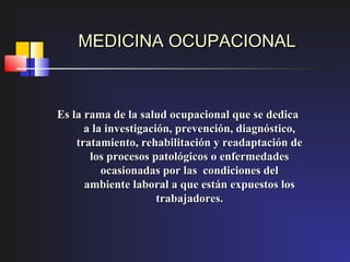 MEDICINA OCUPACIONAL



Es la rama de la salud ocupacional que se dedica
      a la investigación, prevención, diagnóstico,
    tratamiento, rehabilitación y readaptación de
       los procesos patológicos o enfermedades
          ocasionadas por las condiciones del
      ambiente laboral a que están expuestos los
                      trabajadores.
 
