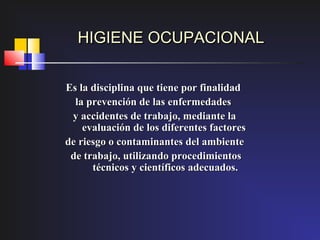 HIGIENE OCUPACIONAL


Es la disciplina que tiene por finalidad
  la prevención de las enfermedades
 y accidentes de trabajo, mediante la
    evaluación de los diferentes factores
de riesgo o contaminantes del ambiente
 de trabajo, utilizando procedimientos
      técnicos y científicos adecuados.
 