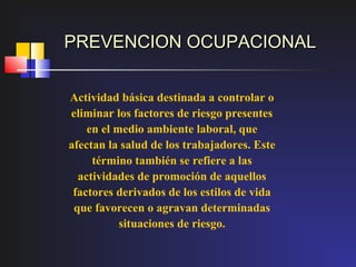 PREVENCION OCUPACIONAL


Actividad básica destinada a controlar o
eliminar los factores de riesgo presentes
    en el medio ambiente laboral, que
afectan la salud de los trabajadores. Este
     término también se refiere a las
  actividades de promoción de aquellos
 factores derivados de los estilos de vida
 que favorecen o agravan determinadas
           situaciones de riesgo.
 