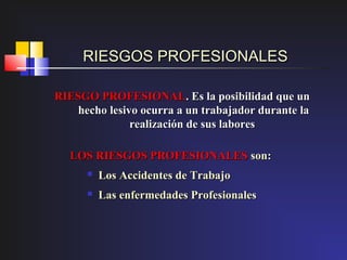 RIESGOS PROFESIONALES

RIESGO PROFESIONAL. Es la posibilidad que un
   hecho lesivo ocurra a un trabajador durante la
              realización de sus labores

  LOS RIESGOS PROFESIONALES son:
         Los Accidentes de Trabajo
         Las enfermedades Profesionales
 