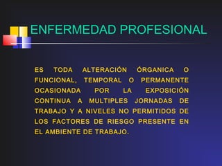 ENFERMEDAD PROFESIONAL


ES   TODA        ALTERACIÓN       ÓRGANICA   O
FUNCIONAL,       TEMPORAL     O    PERMANENTE
OCASIONADA         POR      LA      EXPOSICIÓN
CONTINUA     A    MULTIPLES       JORNADAS   DE
TRABAJO Y A NIVELES NO PERMITIDOS DE
LOS FACTORES DE RIESGO PRESENTE EN
EL AMBIENTE DE TRABAJO.
 