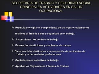 SECRETARIA DE TRABAJO Y SEGURIDAD SOCIAL
    PRINCIPALES ACTIVIDADES EN SALUD
              OCUPACIONAL



 Promulgar y vigilar el cumplimiento de las leyes y reglamentos

  relativos al área de salud y seguridad en el trabajo.

 Inspeccionar los centros de trabajo

 Evaluar las condiciones y ambientes de trabajo

 Dictar medidas destinadas a la prevención de accidentes de
   trabajo y enfermedades profesionales

 Contrataciones colectivas de trabajo.

 Aprobar los Reglamentos Internos de Trabajo
 