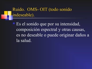 Ruido. OMS- OIT (todo sonido
indeseable).
   Es el sonido que por su intensidad,
    composición espectral y otras causas,
    es no deseable o puede originar daños a
    la salud.
 