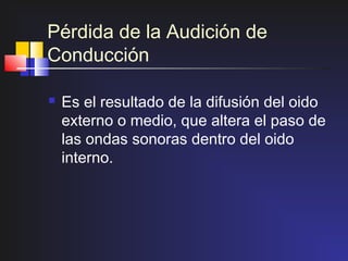 Pérdida de la Audición de
Conducción

   Es el resultado de la difusión del oido
    externo o medio, que altera el paso de
    las ondas sonoras dentro del oido
    interno.
 