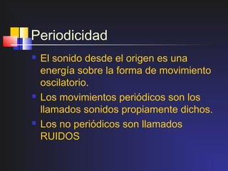 Periodicidad
   El sonido desde el origen es una
    energía sobre la forma de movimiento
    oscilatorio.
   Los movimientos periódicos son los
    llamados sonidos propiamente dichos.
   Los no periódicos son llamados
    RUIDOS
 