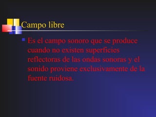 Campo libre
   Es el campo sonoro que se produce
    cuando no existen superficies
    reflectoras de las ondas sonoras y el
    sonido proviene exclusivamente de la
    fuente ruidosa.
 