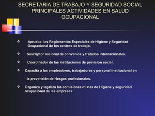 SECRETARIA DE TRABAJO Y SEGURIDAD SOCIAL
    PRINCIPALES ACTIVIDADES EN SALUD
              OCUPACIONAL



    Aprueba los Reglamentos Especiales de Higiene y Seguridad
     Ocupacional de los centros de trabajo.

    Suscriptor nacional de convenios y tratados internacionales.

    C oordinador de las instituciones de previsión social.

   Capacita a los empleadores, trabajadores y personal institucional en

     la prevención de riesgos profesionales.

   O rganiza y legaliza las comisiones mixtas de Higiene y seguridad
    ocupacional de las empresas.
 