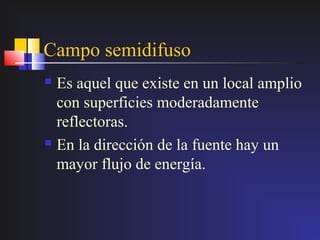 Campo semidifuso
 Es aquel que existe en un local amplio
  con superficies moderadamente
  reflectoras.
 En la dirección de la fuente hay un

  mayor flujo de energía.
 