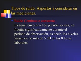 Tipos de ruido. Aspectos a considerar en
las mediciones.
   Ruido Continuo o constante.
    Es aquel cuyo nivel de presión sonora, no
    fluctúa significativamente durante el
    período de observación, es decir, los niveles
    varían en no más de 5 dB en las 8 horas
    laborales.
 