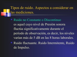 Tipos de ruido. Aspectos a considerar en
las mediciones.
   Ruido no Constante o Discontinuo
    es aquel cuyo nivel de Presión sonora
    fluctúa significativamente durante el
    período de observación, es decir, los niveles
    varían más de 5 dB en las 8 horas laborales.
   Ruido fluctuante. Ruido Intermitente, Ruido
    de Impulso.
 