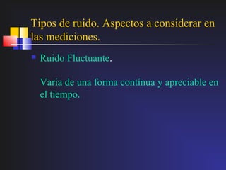 Tipos de ruido. Aspectos a considerar en
las mediciones.
   Ruido Fluctuante.

    Varía de una forma contínua y apreciable en
    el tiempo.
 