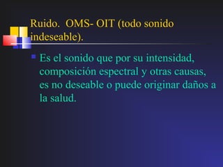 Ruido. OMS- OIT (todo sonido
indeseable).
   Es el sonido que por su intensidad,
    composición espectral y otras causas,
    es no deseable o puede originar daños a
    la salud.
 
