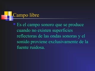 Campo libre
   Es el campo sonoro que se produce
    cuando no existen superficies
    reflectoras de las ondas sonoras y el
    sonido proviene exclusivamente de la
    fuente ruidosa.
 