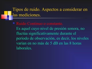 Tipos de ruido. Aspectos a considerar en
las mediciones.
   Ruido Continuo o constante.
    Es aquel cuyo nivel de presión sonora, no
    fluctúa significativamente durante el
    período de observación, es decir, los niveles
    varían en no más de 5 dB en las 8 horas
    laborales.
 