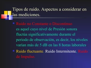 Tipos de ruido. Aspectos a considerar en
las mediciones.
   Ruido no Constante o Discontinuo
    es aquel cuyo nivel de Presión sonora
    fluctúa significativamente durante el
    período de observación, es decir, los niveles
    varían más de 5 dB en las 8 horas laborales.
   Ruido fluctuante. Ruido Intermitente, Ruido
    de Impulso.
 