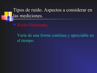 Tipos de ruido. Aspectos a considerar en
las mediciones.
   Ruido Fluctuante.

    Varía de una forma contínua y apreciable en
    el tiempo.
 