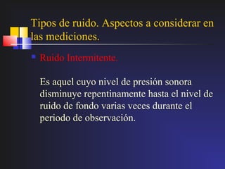 Tipos de ruido. Aspectos a considerar en
las mediciones.
   Ruido Intermitente.

    Es aquel cuyo nivel de presión sonora
    disminuye repentinamente hasta el nivel de
    ruido de fondo varias veces durante el
    periodo de observación.
 