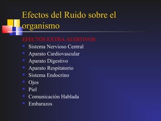 Efectos del Ruido sobre el
organismo
EFECTOS EXTRA AUDITIVOS
 Sistema Nervioso Central

 Aparato Cardiovascular

 Aparato Digestivo

 Aparato Respitatorio

 Sistema Endocrino

 Ojos

 Piel

 Comunicación Hablada

 Embarazos
 