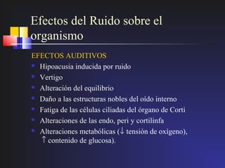 Efectos del Ruido sobre el
organismo
EFECTOS AUDITIVOS
 Hipoacusia inducida por ruido

 Vertigo

 Alteración del equilibrio

 Daño a las estructuras nobles del oído interno

 Fatiga de las células ciliadas del órgano de Corti

 Alteraciones de las endo, peri y cortilinfa

 Alteraciones metabólicas (↓ tensión de oxígeno),

  ↑ contenido de glucosa).
 