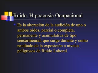 Ruido. Hipoacusia Ocupacional
   Es la alteración de la audición de uno o
    ambos oídos, parcial o completa,
    permanente y acumulativa de tipo
    sensorineural, que surge durante y como
    resultado de la exposición a niveles
    peligrosos de Ruido Laboral.
 
