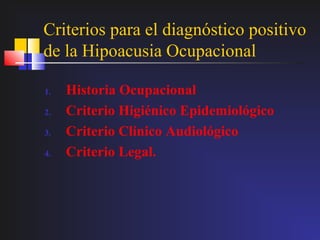 Criterios para el diagnóstico positivo
de la Hipoacusia Ocupacional

1.   Historia Ocupacional
2.   Criterio Higiénico Epidemiológico
3.   Criterio Clínico Audiológico
4.   Criterio Legal.
 