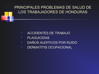 PRINCIPALES PROBLEMAS DE SALUD DE
  LOS TRABAJADORES DE HONDURAS




        ACCIDENTES DE TRABAJO
        PLAGUICIDAS
        DAÑOS AUDITIVOS POR RUIDO
        DERMATITIS OCUPACIONAL
 