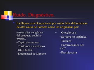 Ruido. Diagnóstico.
   La Hipoacusia Ocupacional por ruido debe diferenciarse
    de otra causa de Sordera como las originadas por:
    –Anomalías congénitas        –    Otesclerosis
    del conducto auditivo            –Sordera no orgánica
    externo.
    –Tapón de cerumen
                                     –Tóxicos
    –Trastornos metabólicos          –Enfermedades del
    –Otitis Media                    SNC
    –Enfermedad de Meniere           –Presbiacusia
 