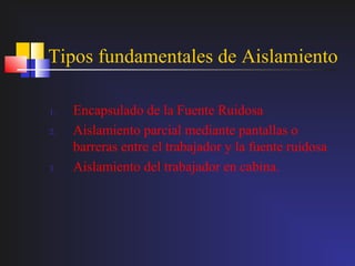 Tipos fundamentales de Aislamiento

1.   Encapsulado de la Fuente Ruidosa
2.   Aislamiento parcial mediante pantallas o
     barreras entre el trabajador y la fuente ruidosa
3.   Aislamiento del trabajador en cabina.
 