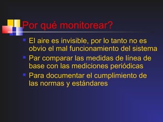 Por qué monitorear?
   El aire es invisible, por lo tanto no es
    obvio el mal funcionamiento del sistema
   Par comparar las medidas de línea de
    base con las mediciones periódicas
   Para documentar el cumplimiento de
    las normas y estándares
 