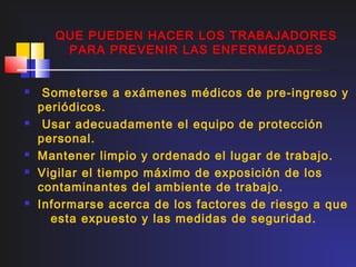 QUE PUEDEN HACER LOS TRABAJADORES
       PARA PREVENIR LAS ENFERMEDADES


    Someterse a exámenes médicos de pre-ingreso y
    periódicos.
    Usar adecuadamente el equipo de protección
    personal.
   Mantener limpio y ordenado el lugar de trabajo.
   Vigilar el tiempo máximo de exposición de los
    contaminantes del ambiente de trabajo.
   Informarse acerca de los factores de riesgo a que
      esta expuesto y las medidas de seguridad.
 