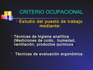CRITERIO OCUPACIONAL
       Estudio del puesto de trabajo
                 mediante:

   Técnicas de higiene analítica
    (Mediciones de ruido, humedad,
    ventilación, productos químicos ).

   Técnicas de evaluación ergonómica.
 
