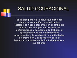 SALUD OCUPACIONAL

   Es la disciplina de la salud que tiene por
      objeto la evaluación y control de los
f actores de riesgo presentes en el ambiente
     laboral, con el objeto de prevenir las
   enfermedades y accidentes de trabajo, el
      agravamiento de las enfermedades
preexistentes y la realización de actividades
     de promoción y capacitación para el
bienestar y adaptación de los trabajadores a
                  sus labores.
 