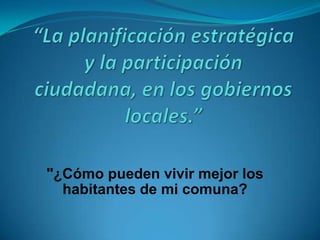 “La planificación estratégica y la participación ciudadana, en los gobiernos locales.” "¿Cómo pueden vivir mejor los habitantes de mi comuna? 