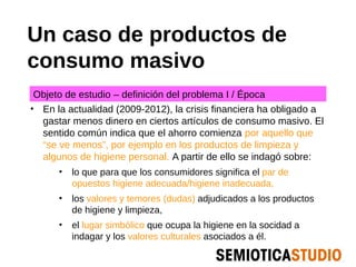 Un caso de productos de
consumo masivo
 Objeto de estudio – definición del problema I / Época
• En la actualidad (2009-2012), la crisis financiera ha obligado a
  gastar menos dinero en ciertos artículos de consumo masivo. El
  sentido común indica que el ahorro comienza por aquello que
  “se ve menos”, por ejemplo en los productos de limpieza y
  algunos de higiene personal. A partir de ello se indagó sobre:
      • lo que para que los consumidores significa el par de
         opuestos higiene adecuada/higiene inadecuada,
      • los valores y temores (dudas) adjudicados a los productos
         de higiene y limpieza,
      • el lugar simbólico que ocupa la higiene en la socidad a
         indagar y los valores culturales asociados a él.
 