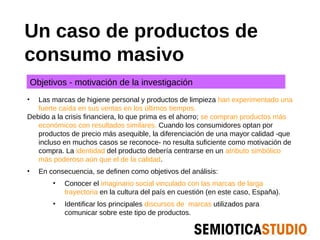 Un caso de productos de
consumo masivo
    Objetivos - motivación de la investigación
•  Las marcas de higiene personal y productos de limpieza han experimentado una
   fuerte caída en sus ventas en los últimos tiempos.
Debido a la crisis financiera, lo que prima es el ahorro; se compran productos más
   económicos con resultados similares. Cuando los consumidores optan por
   productos de precio más asequible, la diferenciación de una mayor calidad -que
   incluso en muchos casos se reconoce- no resulta suficiente como motivación de
   compra. La identidad del producto debería centrarse en un atributo simbólico
   más poderoso aún que el de la calidad.
•     En consecuencia, se definen como objetivos del análisis:
          •   Conocer el imaginario social vinculado con las marcas de larga
              trayectoria en la cultura del país en cuestión (en este caso, España).
          •   Identificar los principales discursos de marcas utilizados para
              comunicar sobre este tipo de productos.
 