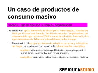 Un caso de productos de
consumo masivo
Soporte / tipo de discurso > Corpus - segmentación

Se analizaron spots televisivos de la campaña “Valor Seguro” lanzada en
   2009 por Procter and Gamble. También la iniciativa “amplificadora” de
   esta campaña, que sumó en 2009 al canal de televisión Antena 3 y los
   spots televisivos de Telecinco sobre defensa de las marcas.
•   Circunscripto el campo semántico de la higiene personal y la limpieza
    del hogar, se analizaron discursos de la cultura popular y mediática:
       •   tangibles: video clips, avisos publicitarios, packagings, notas
           periodísticas, intercambios en redes sociales.
       •   intangibles: creencias, mitos, estereotipos, tendencias, historia.
 