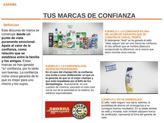ESPAÑA


                               TUS MARCAS DE CONFIANZA
 Definición
Este discurso de marca se                                                         EJEMPLO 1: LA CONFIANZA ES UNA
construye desde un                                                                RELACIÓN DE GARANTÍA QUE SE
punto de vista                                                                    CONSTRUYE CON EL TIEMPO
                                                                                  El detergente “Ariel” se ha ganado el sello
puramente emocional.                                                              “Valor seguro” por ser una marca de confianza.
Apela al valor de la                                                              El otro atributo que se nombra (blancura
confianza, como                                                                   excepcional) no diferencia: es lo mismo que
relación que se                                                                   dicen muchas otras marcas.
establece entre la familia
y los amigos. Estas
marcas se han ganado           EJEMPLO 2: LA CONFIANZA CON
“tu” confianza, por lo tanto   RESPALDO PROFESIONAL
son buenas. La confianza       En el caso del champú HS, la confianza
                               nos invita a creer doblemente: en que es
como única garantía de lo
                               la garantía de que es el mejor champú y
que es mejor para uno          que está respaldada por el 84% de los
mismo y los suyos.             dermatólogos. Nuevamente, es una
                               cuestión de creencia, asociado en este caso
                               con la voz de la autoridad en la materia: los
                               médicos especializados.

                                                                               EJEMPLO 3: NO TE ARRIESGUES
                                                                               El sello “valor seguro” nos daría, además, la
                                                                               posibilidad de ahorrar sin arriesgarnos a no
                                                                               conseguir buenos resultados. En su doble sentido
                                                                               de sello y moneda, este símbolo adquiere fuerza
                                                                               de certificador, representa la firma del garante de
                                                                               valor.
 