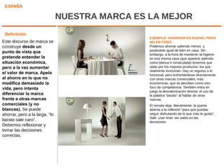 ESPAÑA

                                NUESTRA MARCA ES LA MEJOR
 Definición
                                                 EJEMPLO: AHORRAR ES BUENO, PERO
Este discurso de marca se                        NO EN TODO
construye desde un                               Podemos ahorrar saliendo menos y
                                                 pasándolo igual de bien en casa. Sin
punto de vista que
                                                 embargo, a la hora de mantener la higiene
pretende entender la                             en esa misma casa (que aparece además
situación económica,                             como blanca e inmaculada) tenemos que
pero a la vez aumentar                           optar por los mejores productos, los que
                                                 realmente funcionan. Hay un regreso a lo
el valor de marca. Apela                         funcional, pero enfrentándose directamente
al ahorro en lo que no                           con otras marcas comerciales, más
modifica demasiado la                            económicas, que se perciben como otro
vida, pero intenta                               foco de competencia. También entra en
                                                 juego la desvalorización directa: el uso de
diferenciar la marca                             la palabra “barato” al hablar de otras
frente a otras marcas                            marcas.
comerciales (y no                                El remate deja -literalmente- la puerta
blancas). Se puede                               abierta a la reflexión “para que puedas
ahorrar, pero a la larga, “lo                    seguir disfrutando de lo que más te gusta”.
                                                 Salir, usar Ariel, ser sabio en las
barato sale caro”.                               decisiones.
Debemos reflexionar y
tomar las decisiones
correctas.
 