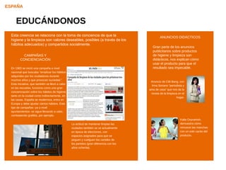 ESPAÑA


     EDUCÁNDONOS
  Esta creencia se relaciona con la toma de conciencia de que la                                 ANUNCIOS DIDÁCTICOS
                            CONOCIENDO LOS RIESGOS
  higiene y la limpieza son valores deseables, posibles (a través de los
  hábitos adecuados) y salud pública ysocialmente.
       Las campañas de compartidos otras
                                                                                           Gran parte de los anuncios
        similares sobre comida y productos
                                                                                           publicitarios sobre productos
        relacionados. La voz de una autoridad
            CAMPAÑAS Y                                                                     de higiene y limpieza son
        paternal, que se preocupa y nos quiere,
         CONCIENCIACIÓN                                                                    didácticos, nos explican cómo
        tratando a los pacientes como niños que
                                                                                           usar el producto para que el
        necesitan recordatorios y educación.
  En 1983 se inició una campaña a nivel                                                    resultado sea impecable.
  nacional que buscaba “erradicar los hábitos
  adquiridos por los ciudadanos durante
  muchos años y que provocan suciedad.”
                                                                                          Anuncio de Cilit Bang, con
  Esta iniciativa, que también se llevó a cabo
                                                                                           Irma Soriano “periodista y
  en las escuelas, funciona como una gran
                                                                                         ama de casa” que nos da la
  concienciación sobre los hábitos de higiene,
                                                                                          receta de la limpieza en el
  tanto en la ciudad como indirectamente, en
                                                                                                              hogar.
  las casas. España se moderniza, entra en
  Europa y debe ajustar ciertos hábitos. Este
  tipo de campañas -ya a nivel
  ayuntamientos- se sigue llevando a cabo,
  combatiendo grafittis, por ejemplo.
                                                                                                                 Kalia Oxyvanish,
                                                 La actitud de mantener limpias las                              demuestra cómo
                                                 ciudades también se ve actualmente                              remueve las manchas
                                                 en época de elecciones, con                                     con un solo cacito del
                                                 espacios asignados para que se                                  producto.
                                                 peguen y cuelguen los carteles de
                                                 los partidos (gran diferencia con los
                                                 años ochenta).
 