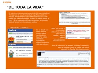 ESPAÑA

  “DE TODA LA VIDA”
    En este creencia se expresa un sentimiento muy arraigado en
    el imaginario de la cultura española: aquello que está con
    nosotros desde siempre, que nos ha acompañado durante
    toda la vida, da confianza y por lo tanto, es bueno, incluso “lo
    mejor”. Se ve especialmente representado por la expresión
    “de toda la vida”, con connotación positiva.


     TRADICIÓN Y CONFIANZA
                                                                       Blogs con recetas y
                                               En un Estado con                consejos que
                                               tantos matices          utilizan la expresión
                                               como España,                     para denotar
                                               sentirse de un              calidad y buenos
                                               lugar “de toda la                     hábitos
                                               vida” tiene                Euroresidentes.com
                                               connotación               Elblogalternativo.com
                                               positiva, incluso en
                                               distintas regiones.
                                                                        Foro de traductores de distintos idiomas (y castellanos)
                                                                                sobre la significación de “de toda la vida” como
                                                                                     expresión en España. Wordreference.com
 