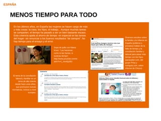 ESPAÑA


   MENOS TIEMPO PARA TODO
     En los últimos años, en España las mujeres se hacen cargo de más
     y más cosas: la casa, los hijos, el trabajo... Aunque muchas tareas
     se comparten, el tiempo ha pasado a ser un bien bastante escaso.
     Esta creencia apela al ahorro de tiempo -en especial en las tareas
                                                                           Diversos estudios sobre
     del hogar- sin renunciar a los buenos resultados “de siempre”. No
                                                                           la familia y la infancia en
     hay tiempo para el ensayo y el error.
                                                                           España (públicos y
                                                                           privados) hablan de la
                                         Sopa de pollo con fideos
                                                                           falta de tiempo y la
                                         Knorr: “Las hacemos
                                                                           conciliación familiar y
                                         como tú las harías, si
                                                                           laboral para pasar más
                                         tuvieras tiempo”.
                                                                           tiempo con los hijos.
                                         http://www.youtube.com/w
                                                                           (parasaber.com, del
                                         atch?v=l_-imnEpSfU
                                                                           grupo Prisa y
                                                                           nutriguia.com, sobre
                                                                           informe de Chicco)


     El tema de la conciliación
        laboral y familiar es un
           tema de alto interés
       desde hace unos años,
         que promueve nuevas
    normativas, incluso a nivel
                       europeo.
 