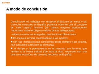 ESPAÑA


   A modo de conclusión


         Combinando los hallazgos con respecto al discurso de marca y las
         creencias culturales en España, podemos observar que el concepto
         de “valor seguro” funciona (sin darnos mayores explicaciones
         “racionales” sobre el origen y validez de ese sello) porque:
         →Apela a creencias arraigadas, que funcionan plenamente:
          los mejores siempre recomendarán a los mejores;
          son “las” marcas las que conocemos desde siempre y por lo tanto,
         han construido la relación de confianza;
          el tiempo y la permanencia en el mercado son factores que
         remiten a la buena calidad (“de toda la vida”, expresión con una
         buena connotación y de uso muy frecuente en España).
 