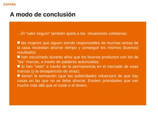 ESPAÑA


   A modo de conclusión

         →El “valor seguro” también apela a las situaciones cotidianas:

          las mujeres que siguen siendo responsables de muchas tareas de
         la casa necesitan ahorrar tiempo y conseguir los mismos (buenos)
         resultados;
          han escuchado durante años que los buenos productos son los de
         “las” marcas, a través de palabras autorizadas;
          lo han “visto” a través de la permanencia en el mercado de esas
         marcas (y la desaparición de otras);
          tienen la sensación (que las publicidades refuerzan) de que hay
         cosas en las que no se debe ahorrar. Existen prioridades que van
         mucho más allá que el coste o el dinero.
 