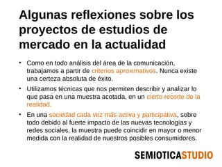 Algunas reflexiones sobre los
proyectos de estudios de
mercado en la actualidad
• Como en todo análisis del área de la comunicación,
  trabajamos a partir de criterios aproximativos. Nunca existe
  una certeza absoluta de éxito.
• Utilizamos técnicas que nos permiten describir y analizar lo
  que pasa en una muestra acotada, en un cierto recorte de la
  realidad.
• En una sociedad cada vez más activa y participativa, sobre
  todo debido al fuerte impacto de las nuevas tecnologías y
  redes sociales, la muestra puede coincidir en mayor o menor
  medida con la realidad de nuestros posibles consumidores.
 