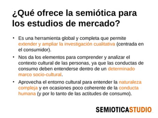 ¿Qué ofrece la semiótica para
los estudios de mercado?
• Es una herramienta global y completa que permite
  extender y ampliar la investigación cualitativa (centrada en
  el consumidor).
• Nos da los elementos para comprender y analizar el
  contexto cultural de las personas, ya que las conductas de
  consumo deben entenderse dentro de un determinado
  marco socio-cultural.
• Aprovecha el entorno cultural para entender la naturaleza
  compleja y en ocasiones poco coherente de la conducta
  humana (y por lo tanto de las actitudes de consumo).
 