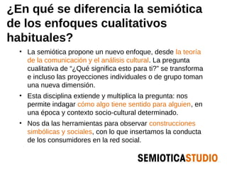 ¿En qué se diferencia la semiótica
de los enfoques cualitativos
habituales?
  • La semiótica propone un nuevo enfoque, desde la teoría
    de la comunicación y el análisis cultural. La pregunta
    cualitativa de “¿Qué significa esto para ti?” se transforma
    e incluso las proyecciones individuales o de grupo toman
    una nueva dimensión.
  • Esta disciplina extiende y multiplica la pregunta: nos
    permite indagar cómo algo tiene sentido para alguien, en
    una época y contexto socio-cultural determinado.
  • Nos da las herramientas para observar construcciones
    simbólicas y sociales, con lo que insertamos la conducta
    de los consumidores en la red social.
 