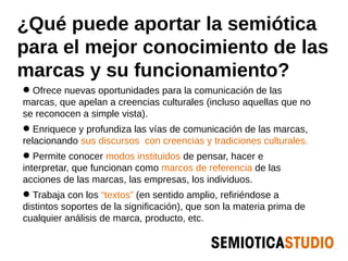 ¿Qué puede aportar la semiótica
para el mejor conocimiento de las
marcas y su funcionamiento?
 Ofrece nuevas oportunidades para la comunicación de las
marcas, que apelan a creencias culturales (incluso aquellas que no
se reconocen a simple vista).
 Enriquece y profundiza las vías de comunicación de las marcas,
relacionando sus discursos con creencias y tradiciones culturales.
 Permite conocer modos instituidos de pensar, hacer e
interpretar, que funcionan como marcos de referencia de las
acciones de las marcas, las empresas, los individuos.
 Trabaja con los “textos” (en sentido amplio, refiriéndose a
distintos soportes de la significación), que son la materia prima de
cualquier análisis de marca, producto, etc.
 