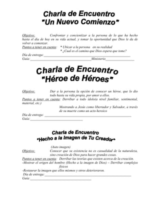 Objetivo:           Confrontar y concientizar a la persona de lo que ha hecho
hasta el día de hoy en su vida actual, y tomar la oportunidad que Dios le da de
volver a comenzar.
Puntos a tener en cuenta: * Ubicar a la persona en su realidad
                          * ¿Cual es el camino que Dios espera que tome?
Día de entrega:___________________________________________________
Guia:____________________________________Ministerio_________________




Objetivo:          Dar a la persona la opción de conocer un héroe, que lo dio
                   todo hasta su vida propia, por amor a ellos.
Puntos a tener en cuenta: Derribar a todo ídolo(a nivel familiar, sentimental,
material, etc.)
                         Mostrando a Jesús como libertador y Salvador, a través
                         de su muerte como un acto heroico
Día de entrega: ___________________________________________________
Guía:_______________________________




                     (Auto imagen)
Objetivo:           Conocer que su existencia no es casualidad de la naturaleza,
                    sino creación de Dios para hacer grandes cosas.
Puntos a tener en cuenta: Derribar las teorías que existen acerca de la creación.
-Mostrar el origen del hombre (Hecho a la imagen de Dios) – Derribar complejos
                           físicos
-Restaurar la imagen que ellos mismos y otros deterioraron.
 Día de entrega:___________________________________________________
Guía:____________________________________
 